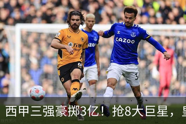 西甲三强豪掷3亿！抢8大巨星，皇马免签双援巴萨砸8000万！